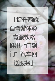 提升西藏自驾游体验 青藏铁路推出“门到门”汽车回送服务