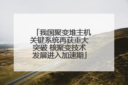 我国聚变堆主机关键系统再获重大突破 核聚变技术发展进入加速期