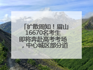 扩散周知！眉山16670名考生即将奔赴高考考场，中心城区部分道路将禁止通行