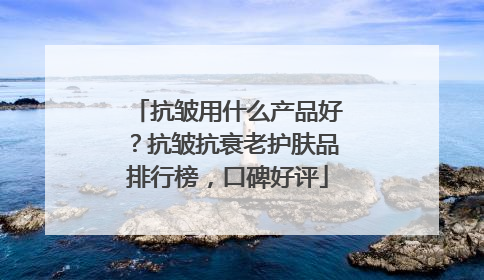 抗皱用什么产品好？抗皱抗衰老护肤品排行榜，口碑好评