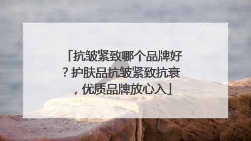 抗皱紧致哪个品牌好？护肤品抗皱紧致抗衰，优质品牌放心入