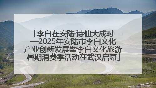 李白在安陆·诗仙大成时——2025年安陆市李白文化产业创新发展暨李白文化旅游暑期消费季活动在武汉启幕