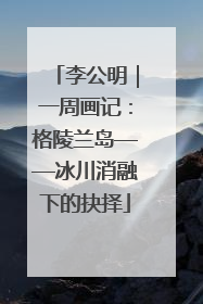 李公明｜一周画记：格陵兰岛——冰川消融下的抉择