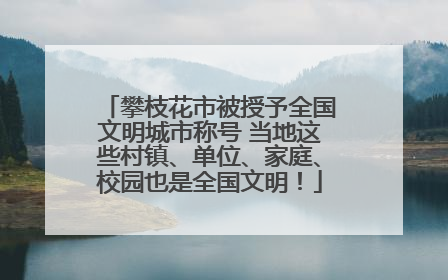 攀枝花市被授予全国文明城市称号 当地这些村镇、单位、家庭、校园也是全国文明！