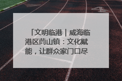 文明临港｜威海临港区蔄山镇：文化赋能，让群众家门口尽享幸福生活