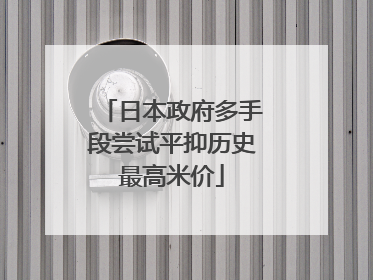 日本政府多手段尝试平抑历史最高米价