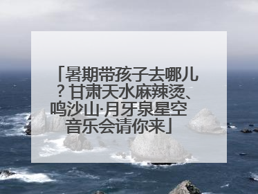 暑期带孩子去哪儿？甘肃天水麻辣烫、鸣沙山·月牙泉星空音乐会请你来