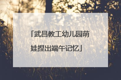 武昌教工幼儿园萌娃捏出端午记忆