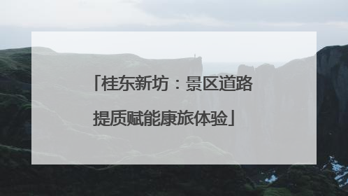 桂东新坊：景区道路提质赋能康旅体验