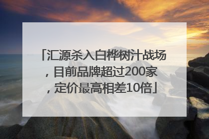 汇源杀入白桦树汁战场，目前品牌超过200家，定价最高相差10倍