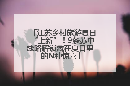 江苏乡村旅游夏日“上新”！9条苏中线路解锁藏在夏日里的N种惊喜
