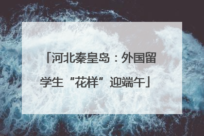 河北秦皇岛：外国留学生“花样”迎端午