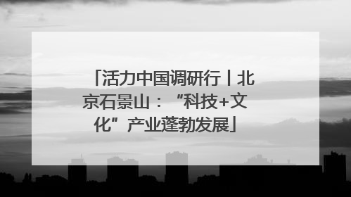 活力中国调研行丨北京石景山：“科技+文化”产业蓬勃发展