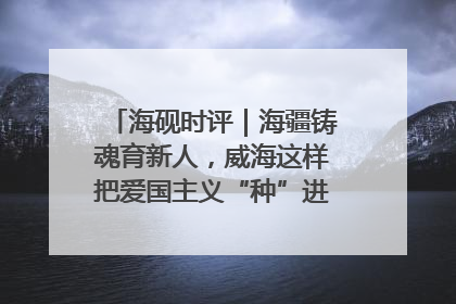 海砚时评｜海疆铸魂育新人，威海这样把爱国主义“种”进年轻人心里
