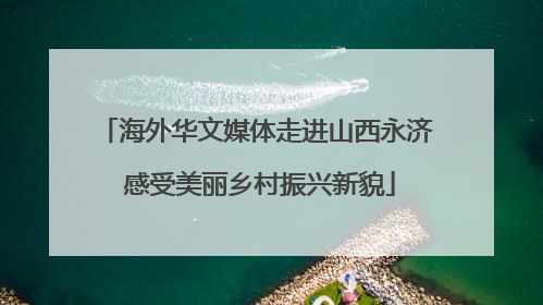 海外华文媒体走进山西永济 感受美丽乡村振兴新貌