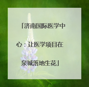 济南国际医学中心：让医学项目在泉城落地生花