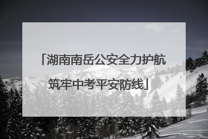 湖南南岳公安全力护航 筑牢中考平安防线