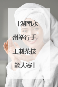 湖南永州举行手工制茶技能大赛