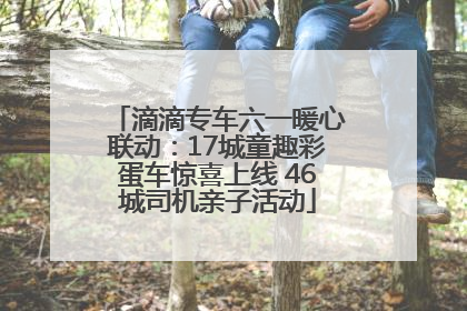 滴滴专车六一暖心联动：17城童趣彩蛋车惊喜上线 46城司机亲子活动