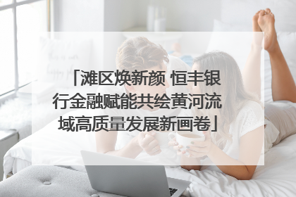 滩区焕新颜 恒丰银行金融赋能共绘黄河流域高质量发展新画卷