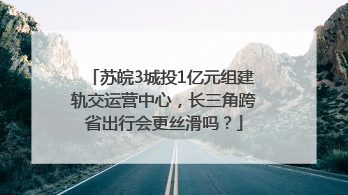 苏皖3城投1亿元组建轨交运营中心，长三角跨省出行会更丝滑吗？