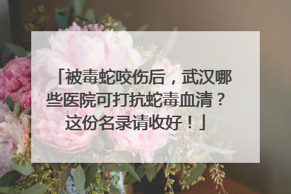 被毒蛇咬伤后，武汉哪些医院可打抗蛇毒血清？这份名录请收好！