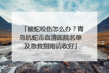 被蛇咬伤怎么办？青岛抗蛇毒血清医院名单及急救指南请收好