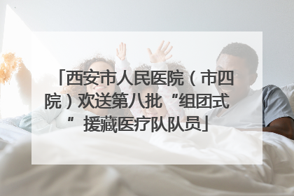 西安市人民医院（市四院）欢送第八批“组团式”援藏医疗队队员