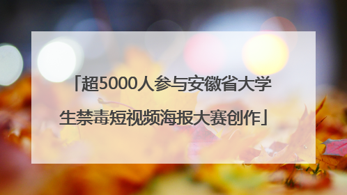超5000人参与安徽省大学生禁毒短视频海报大赛创作