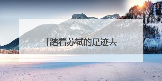 踏着苏轼的足迹去旅游 全国首条文物主题游径“东坡行旅”首期建设上新