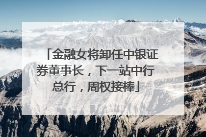 金融女将卸任中银证券董事长，下一站中行总行，周权接棒