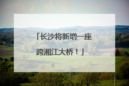 长沙将新增一座跨湘江大桥！