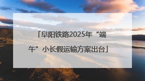 阜阳铁路2025年“端午”小长假运输方案出台