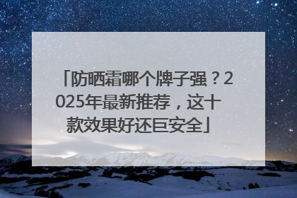 防晒霜哪个牌子强？2025年最新推荐，这十款效果好还巨安全