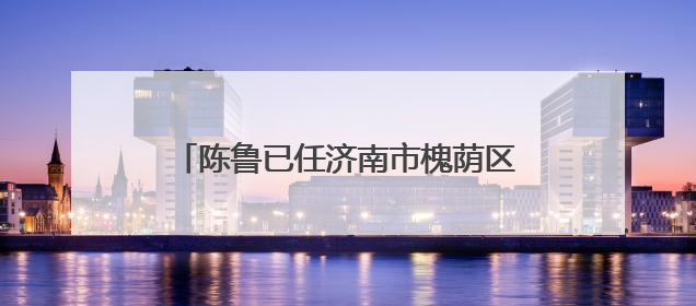 陈鲁已任济南市槐荫区委常委、组织部部长