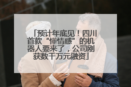 预计年底见！四川首款“懂情感”的机器人要来了，公司刚获数千万元融资