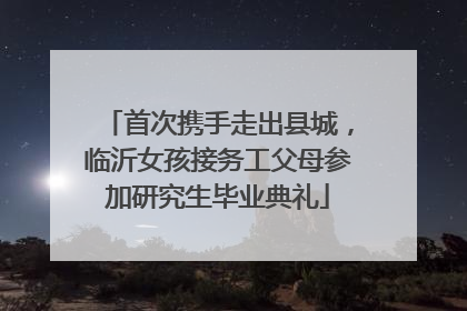 首次携手走出县城，临沂女孩接务工父母参加研究生毕业典礼