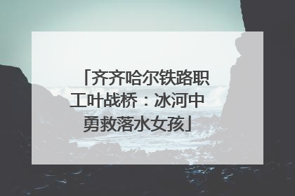 齐齐哈尔铁路职工叶战桥：冰河中勇救落水女孩