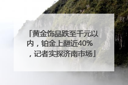 黄金饰品跌至千元以内，铂金上翻近40%，记者实探济南市场