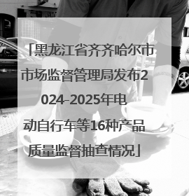 黑龙江省齐齐哈尔市市场监督管理局发布2024-2025年电动自行车等16种产品质量监督抽查情况