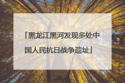 黑龙江黑河发现多处中国人民抗日战争遗址