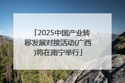 2025中国产业转移发展对接活动(广西)将在南宁举行