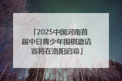 2025中国河南首届中日青少年围棋邀请赛将在洛阳启幕
