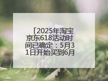 2025年淘宝京东618活动时间已确定：5月31日开始买到6月18日结束优惠力度最大最便宜！
