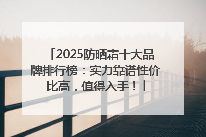 2025防晒霜十大品牌排行榜：实力靠谱性价比高，值得入手！