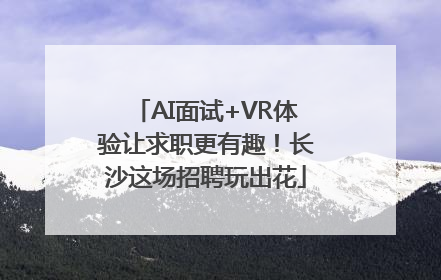 AI面试+VR体验让求职更有趣！长沙这场招聘玩出花